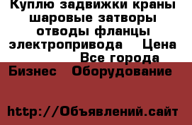 Куплю задвижки краны шаровые затворы отводы фланцы электропривода  › Цена ­ 90 000 - Все города Бизнес » Оборудование   